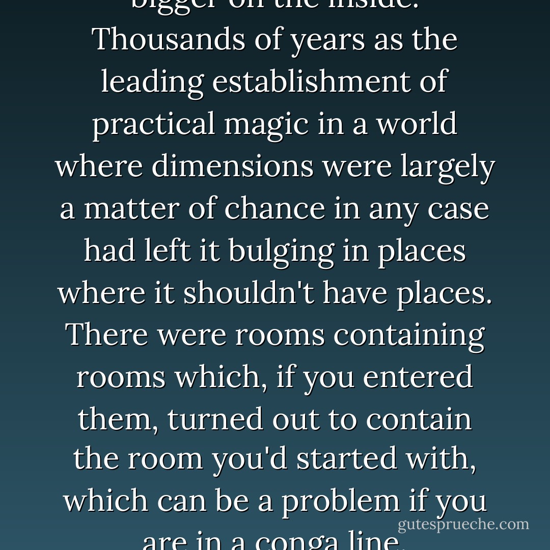 Unseen University was much bigger on the inside. Thousands of years as the leading establishment of practical magic in a world where dimensions were largely a matter of chance in any case had left it bulging in places where it shouldn't have places. There were rooms containing rooms which, if you entered them, turned out to contain the room you'd started with, which can be a problem if you are in a conga line. - Terry Pratchett