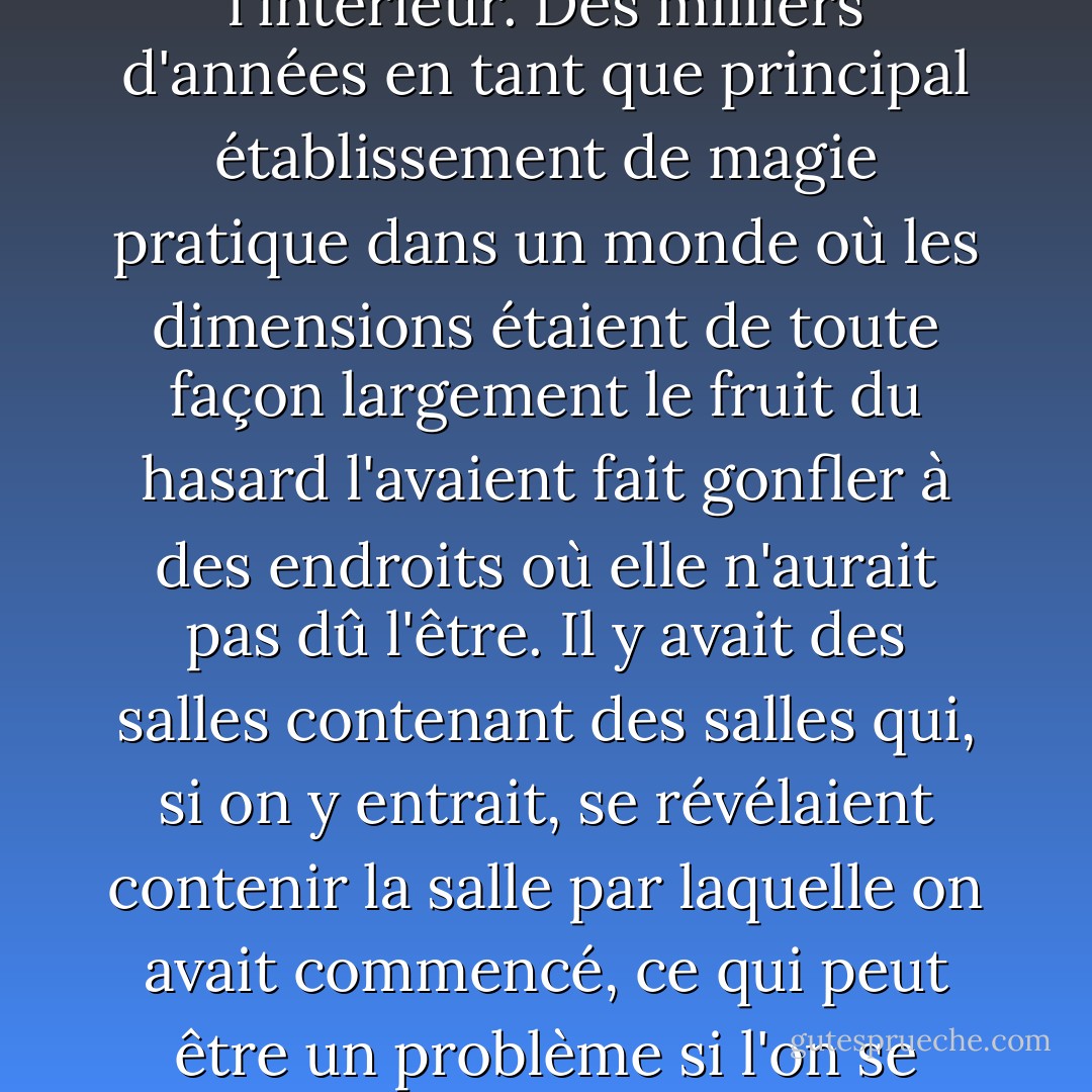 L'université Unseen était beaucoup plus grande à l'intérieur. Des milliers d'années en tant que principal établissement de magie pratique dans un monde où les dimensions étaient de toute façon largement le fruit du hasard l'avaient fait gonfler à des endroits où elle n'aurait pas dû l'être. Il y avait des salles contenant des salles qui, si on y entrait, se révélaient contenir la salle par laquelle on avait commencé, ce qui peut être un problème si l'on se trouve dans une conga line. - Terry Pratchett