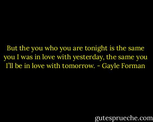 But the you who you are tonight is the same you I was in love with yesterday, the same you I’ll be in love with tomorrow. - Gayle Forman