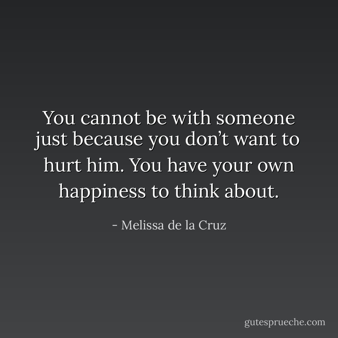 You cannot be with someone just because you don’t want to hurt him. You have your own happiness to think about. - Melissa de la Cruz