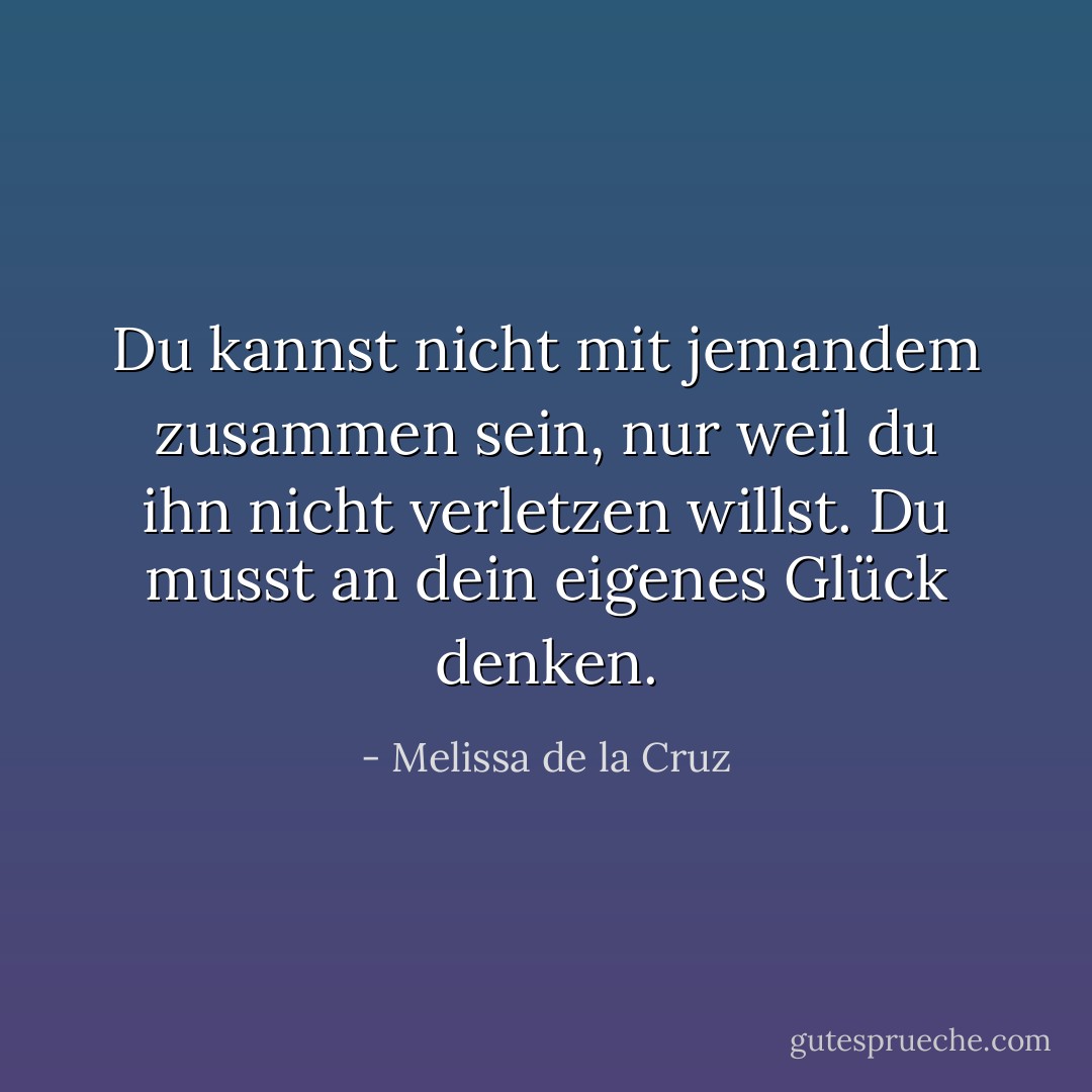 Du kannst nicht mit jemandem zusammen sein, nur weil du ihn nicht verletzen willst. Du musst an dein eigenes Glück denken. - Melissa de la Cruz<