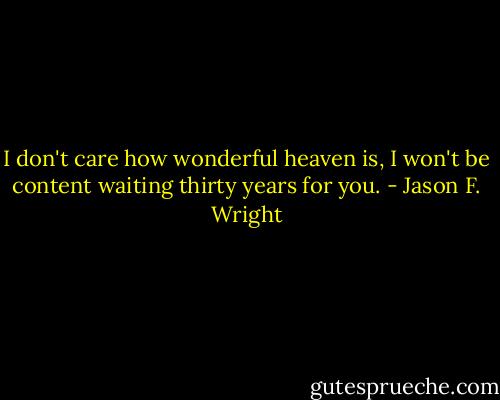 I don't care how wonderful heaven is, I won't be content waiting thirty years for you. - Jason F. Wright