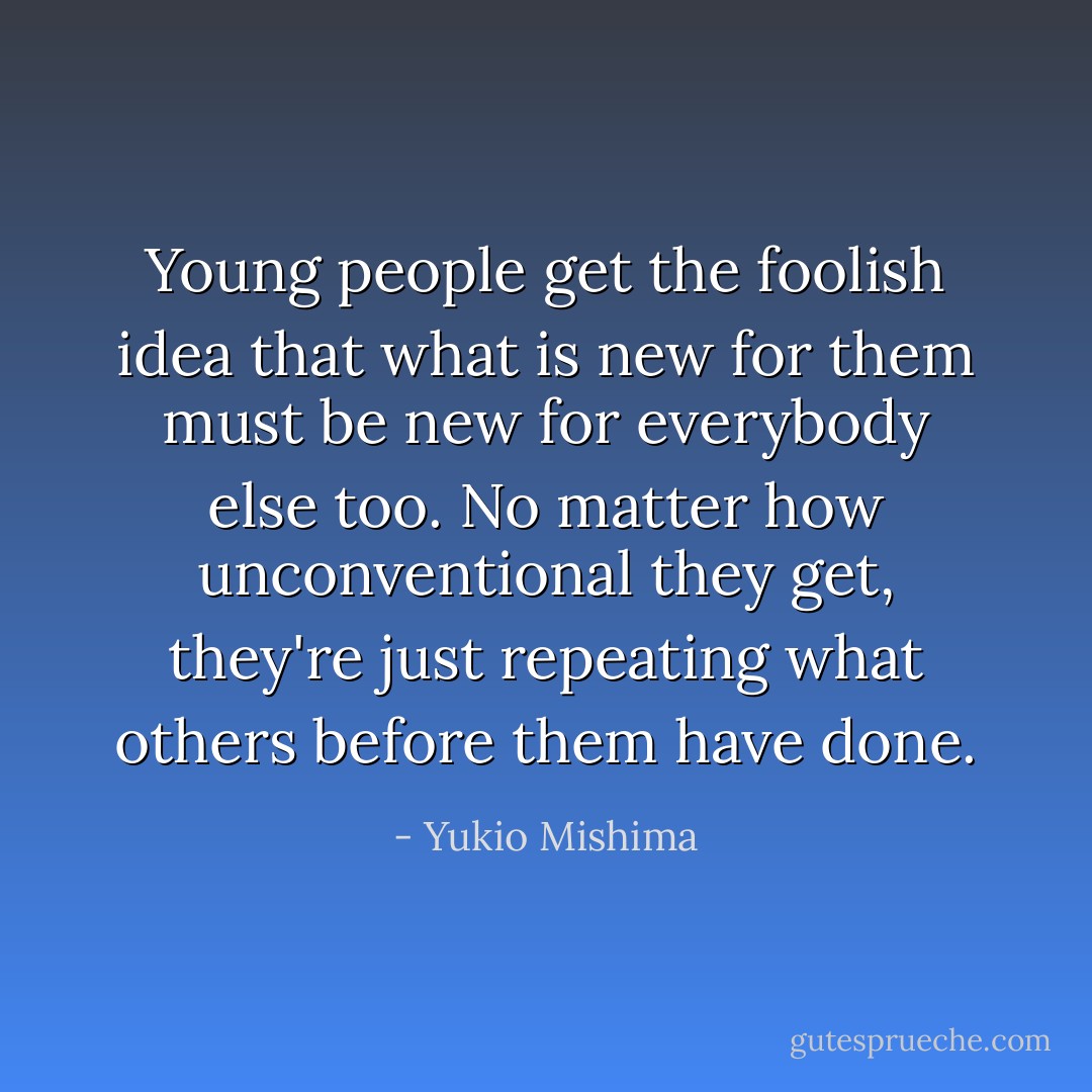 Young people get the foolish idea that what is new for them must be new for everybody else too. No matter how unconventional they get, they're just repeating what others before them have done. - Yukio Mishima