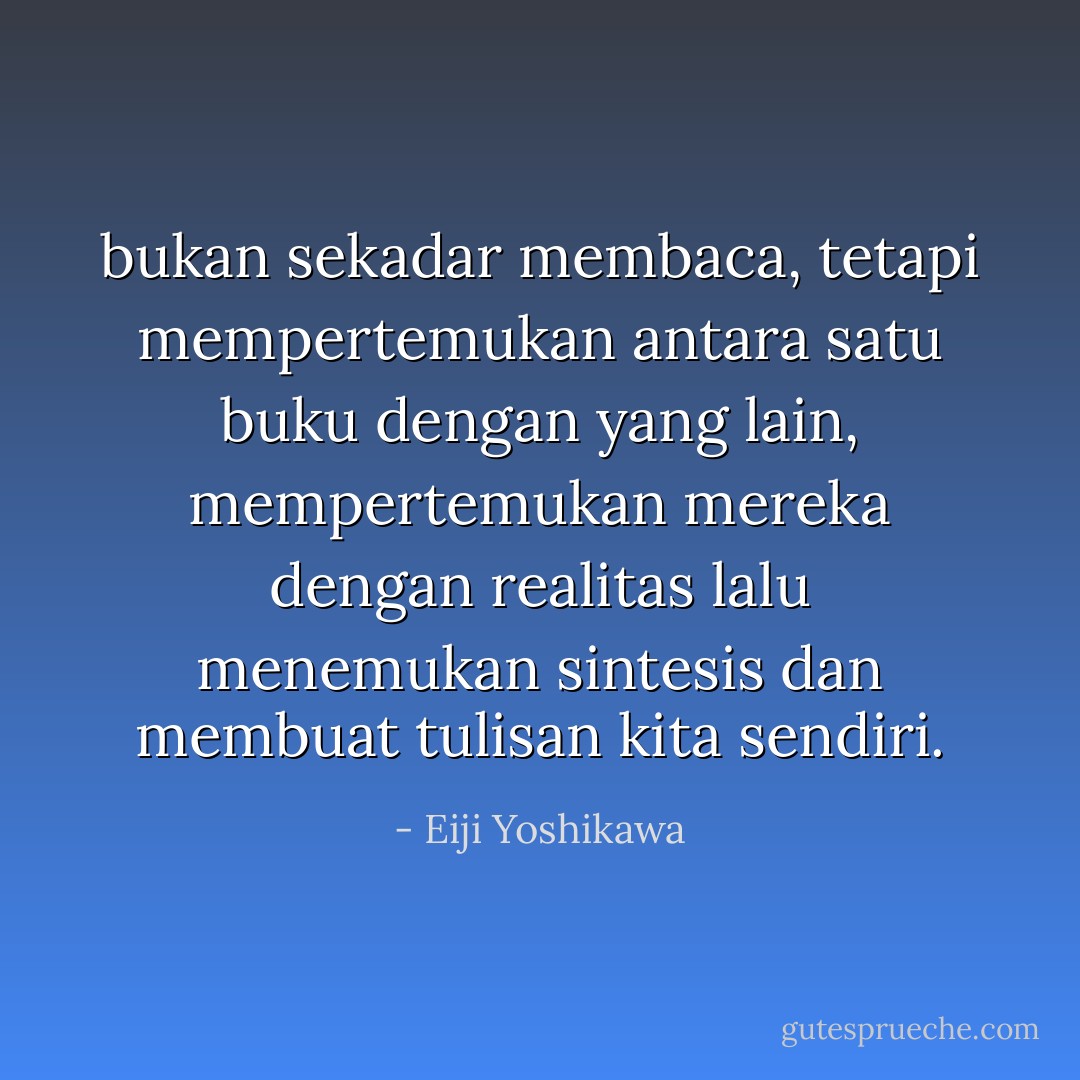 bukan sekadar membaca, tetapi mempertemukan antara satu buku dengan yang lain, mempertemukan mereka dengan realitas lalu menemukan sintesis dan membuat tulisan kita sendiri. - Eiji Yoshikawa
