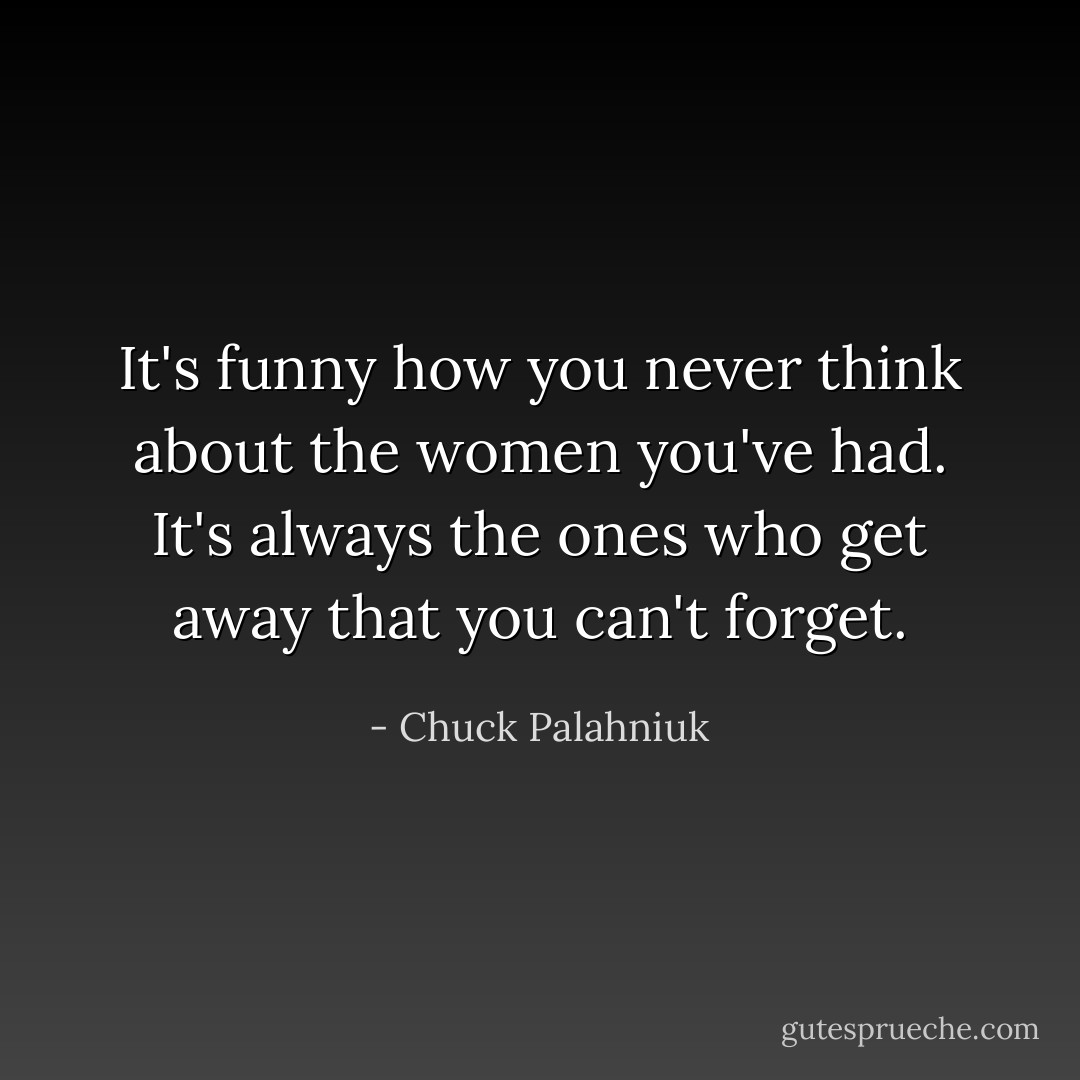 It's funny how you never think about the women you've had. It's always the ones who get away that you can't forget. - Chuck Palahniuk