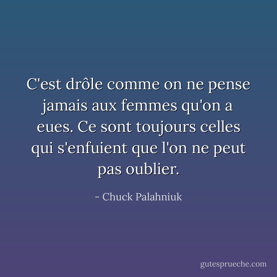 C'est drôle comme on ne pense jamais aux femmes qu'on a eues. Ce sont toujours celles qui s'enfuient que l'on ne peut pas oublier. - Chuck Palahniuk