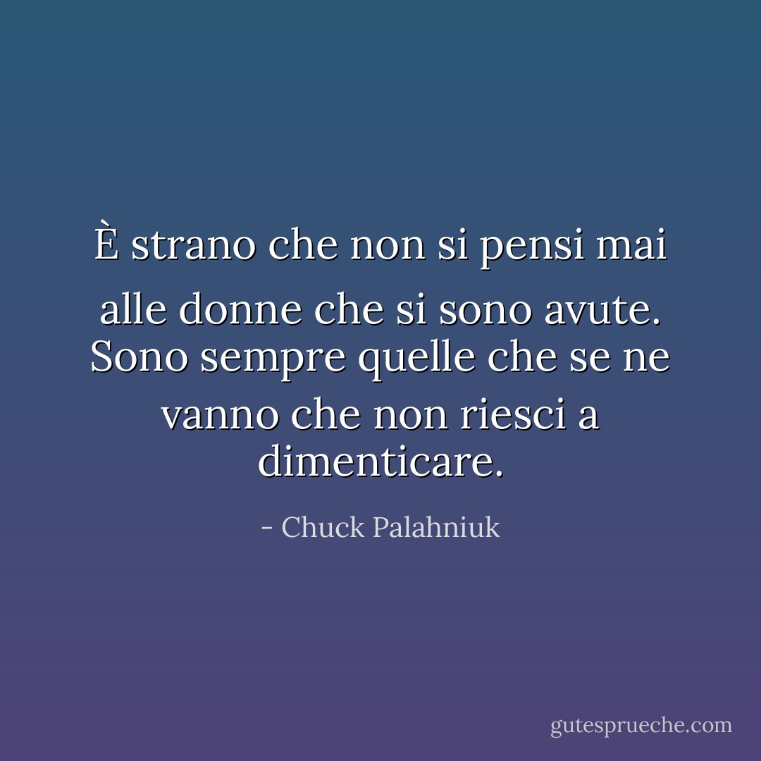 È strano che non si pensi mai alle donne che si sono avute. Sono sempre quelle che se ne vanno che non riesci a dimenticare. - Chuck Palahniuk