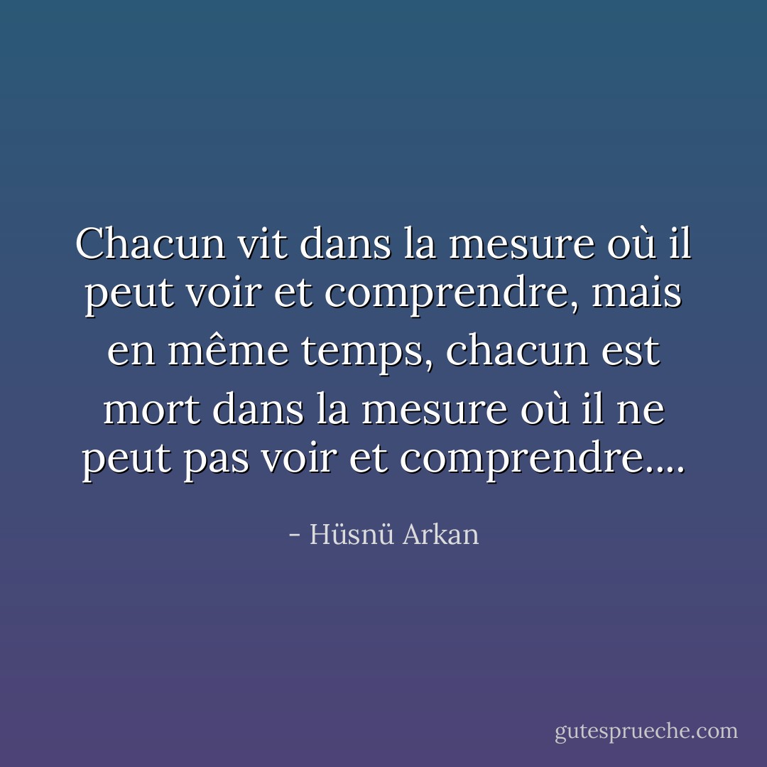 Chacun vit dans la mesure où il peut voir et comprendre, mais en même temps, chacun est mort dans la mesure où il ne peut pas voir et comprendre.... - Hüsnü Arkan