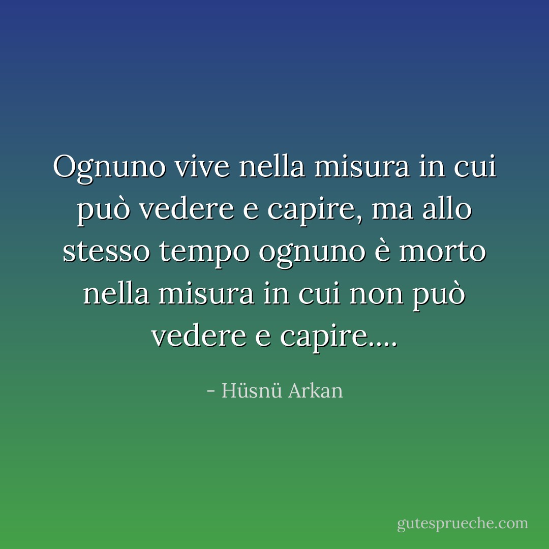 Ognuno vive nella misura in cui può vedere e capire, ma allo stesso tempo ognuno è morto nella misura in cui non può vedere e capire.... - Hüsnü Arkan