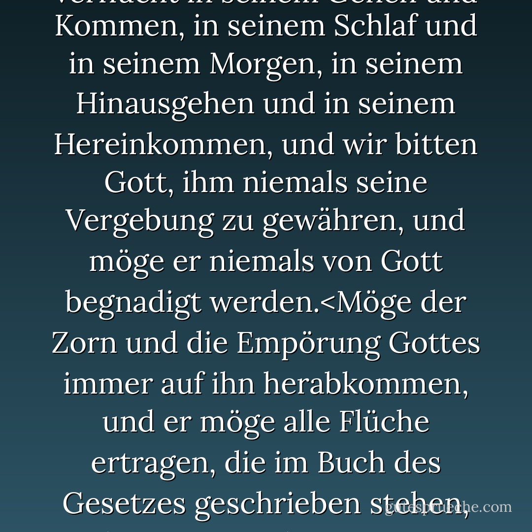 Nach dem Beschluss der Engel und dem Urteil der Heiligen verfluchen wir Baruch Spinoza mit Zustimmung der ganzen heiligen Gemeinde, und in Gegenwart der sechshundertdreizehn heiligen Bücher, in denen sie geschrieben stehen, sprechen wir über ihn einen Fluch und alle Flüche aus, die im Buch des Gesetzes geschrieben stehen, und lassen ihn zornig und verflucht sein, Tag und Nacht, verflucht in seinem Gehen und Kommen, in seinem Schlaf und in seinem Morgen, in seinem Hinausgehen und in seinem Hereinkommen, und wir bitten Gott, ihm niemals seine Vergebung zu gewähren, und möge er niemals von Gott begnadigt werden.<Möge der Zorn und die Empörung Gottes immer auf ihn herabkommen, und er möge alle Flüche ertragen, die im Buch des Gesetzes geschrieben stehen, und möge Gott diejenigen von euch retten, die gehorsam sind und sie retten, und niemand möge ein Wort mit ihm reden oder schriftlich mit ihm kommunizieren, und niemand möge ihm Hilfe oder Gunst gewähren, und niemand möge mit ihm unter einem Dach leben, und niemand möge sich ihm auf vier Ellen nähern, und niemand möge etwas lesen, was seine Feder geschrieben oder seine Zunge diktiert hat. - Will Durant<