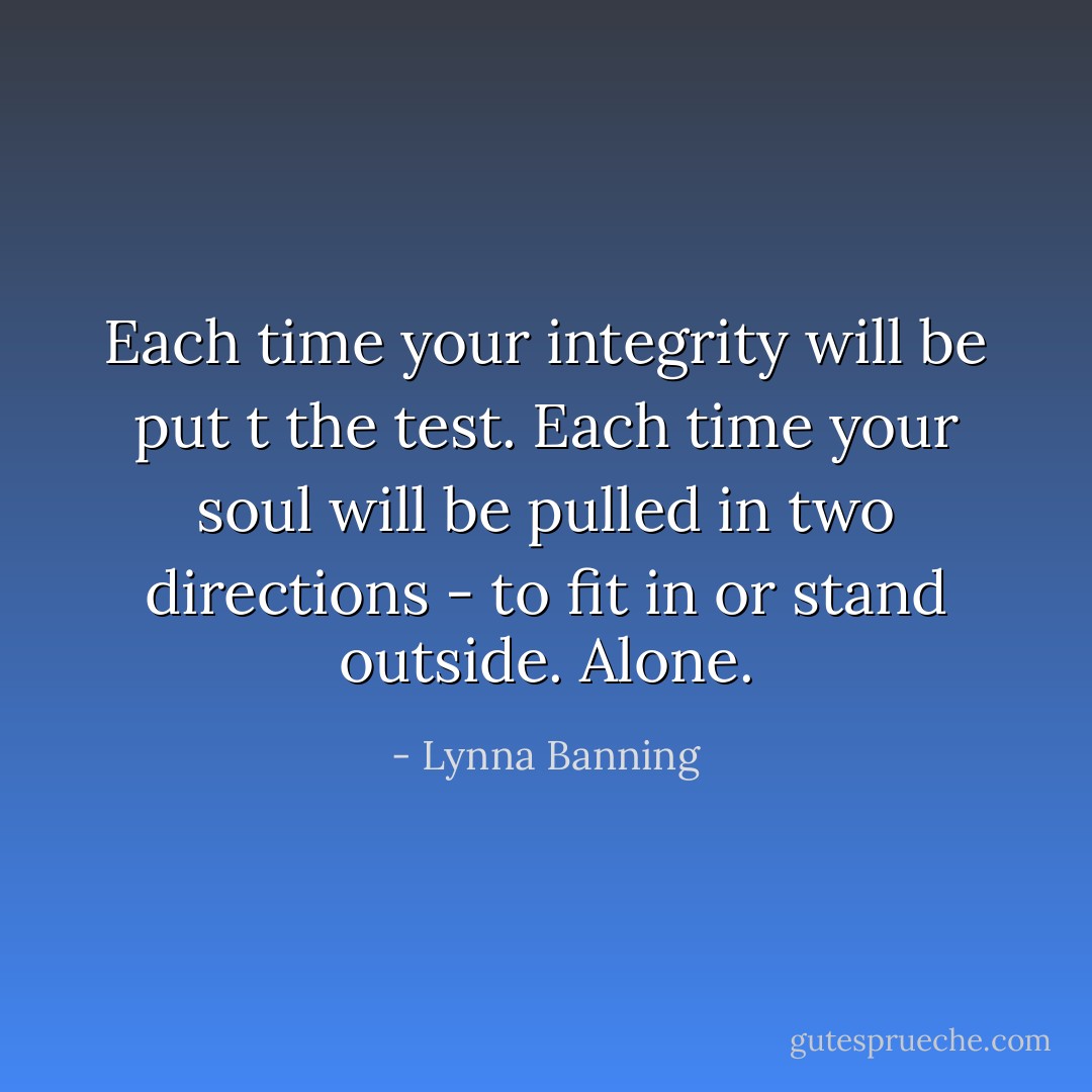Each time your integrity will be put t the test. Each time your soul will be pulled in two directions - to fit in or stand outside. Alone. - Lynna Banning