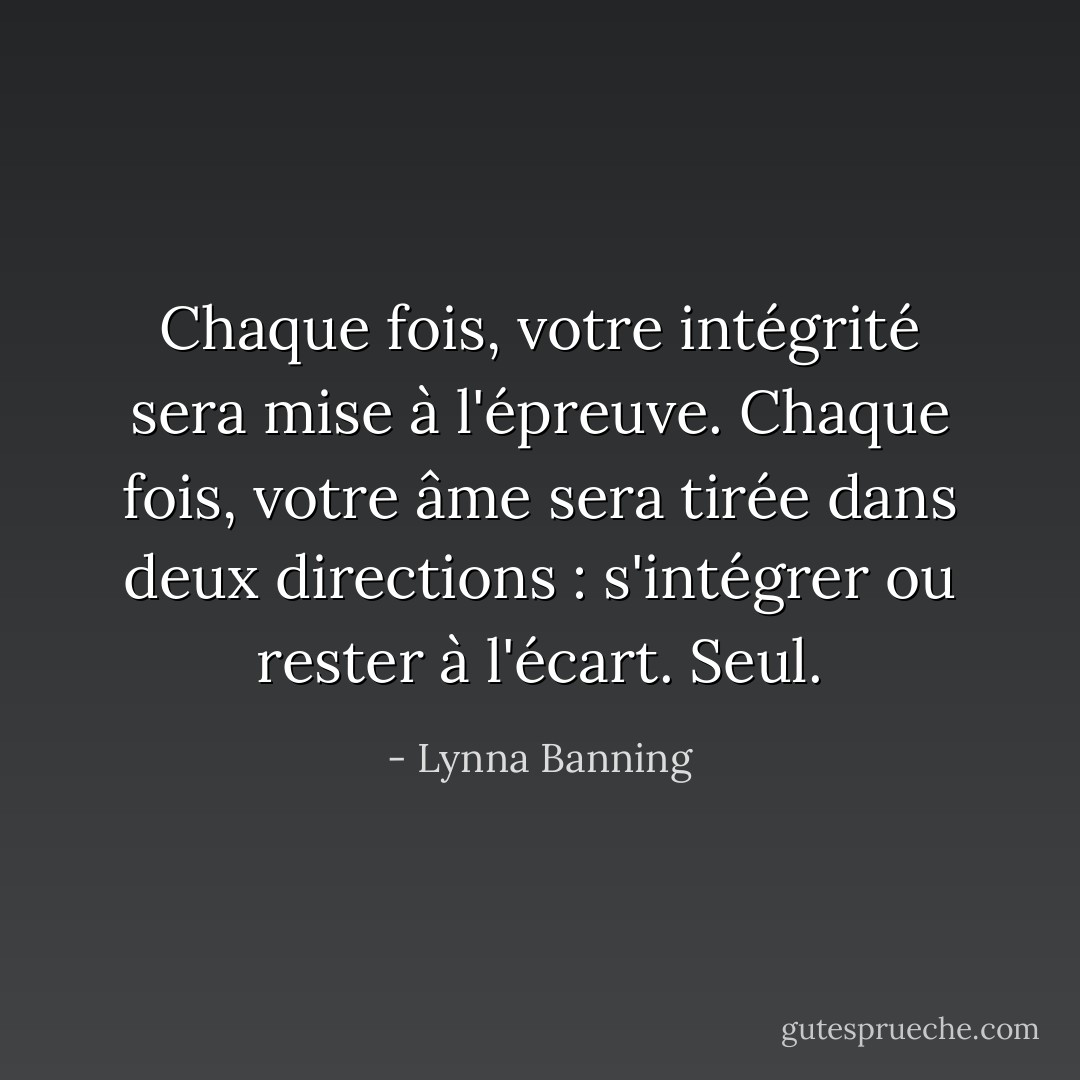 Chaque fois, votre intégrité sera mise à l'épreuve. Chaque fois, votre âme sera tirée dans deux directions : s'intégrer ou rester à l'écart. Seul. - Lynna Banning