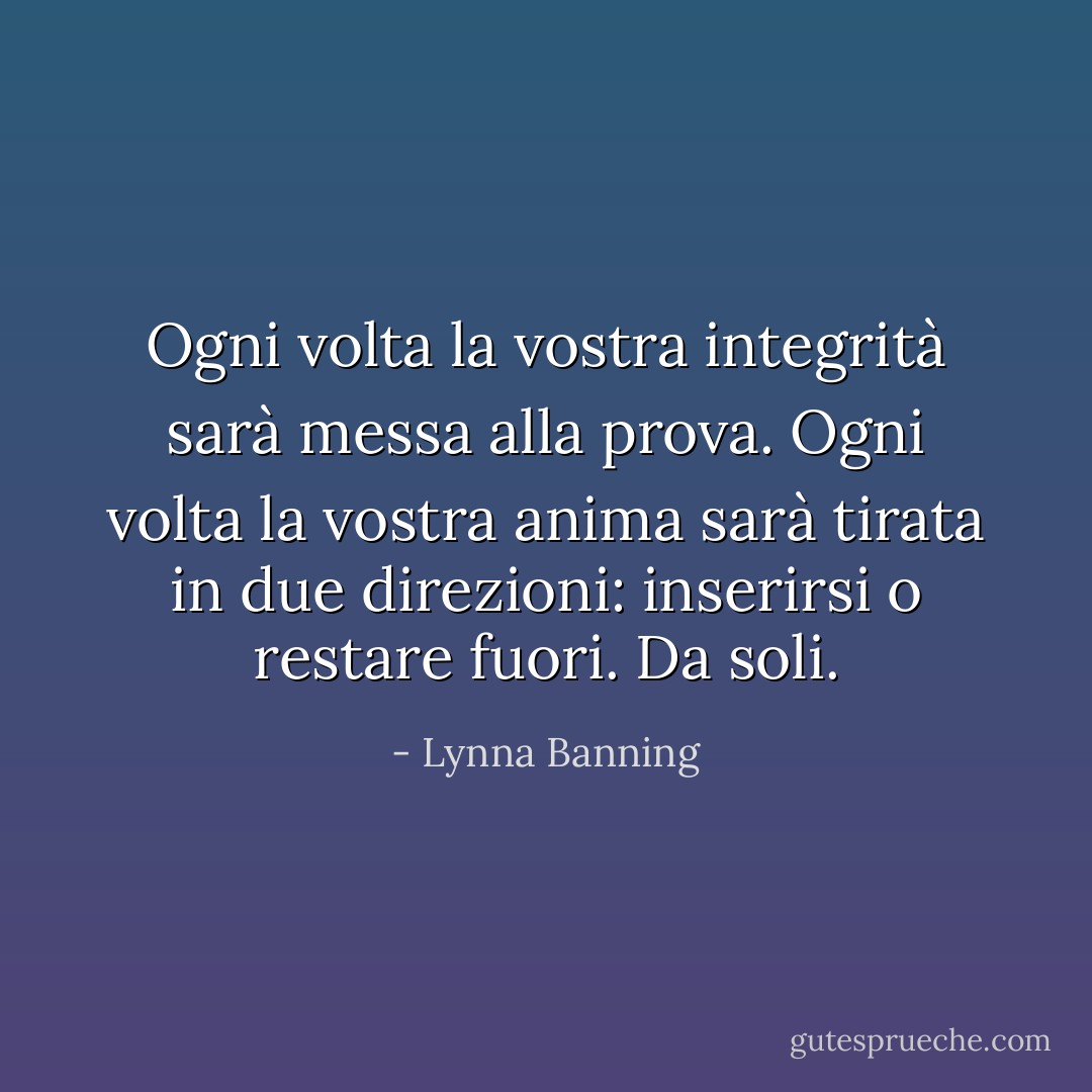 Ogni volta la vostra integrità sarà messa alla prova. Ogni volta la vostra anima sarà tirata in due direzioni: inserirsi o restare fuori. Da soli. - Lynna Banning