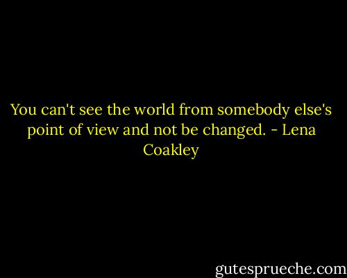 You can't see the world from somebody else's point of view and not be changed. - Lena Coakley