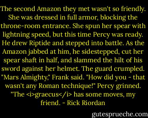 The second Amazon they met wasn't so friendly. She was dressed in full armor, blocking the throne-room entrance. She spun her spear with lightning speed, but this time Percy was ready. He drew Riptide and stepped into battle. As the Amazon jabbed at him, he sidestepped, cut her spear shaft in half, and slammed the hilt of his sword against her helmet. The guard crumpled.<br />"Mars Almighty," Frank said. "How did you - that wasn't any Roman technique!"<br />Percy grinned. "The <i>graecus</i> has some moves, my friend. - Rick Riordan