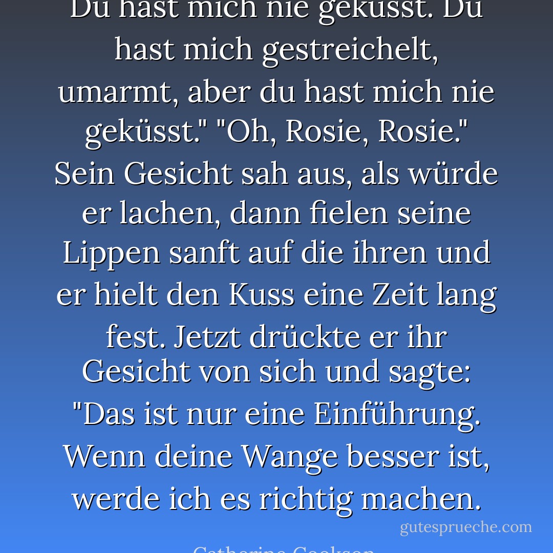 Du hast mich nie geküsst. Du hast mich gestreichelt, umarmt, aber du hast mich nie geküsst."<br />"Oh, Rosie, Rosie." Sein Gesicht sah aus, als würde er lachen, dann fielen seine Lippen sanft auf die ihren und er hielt den Kuss eine Zeit lang fest. Jetzt drückte er ihr Gesicht von sich und sagte: "Das ist nur eine Einführung. Wenn deine Wange besser ist, werde ich es richtig machen. - Catherine Cookson<