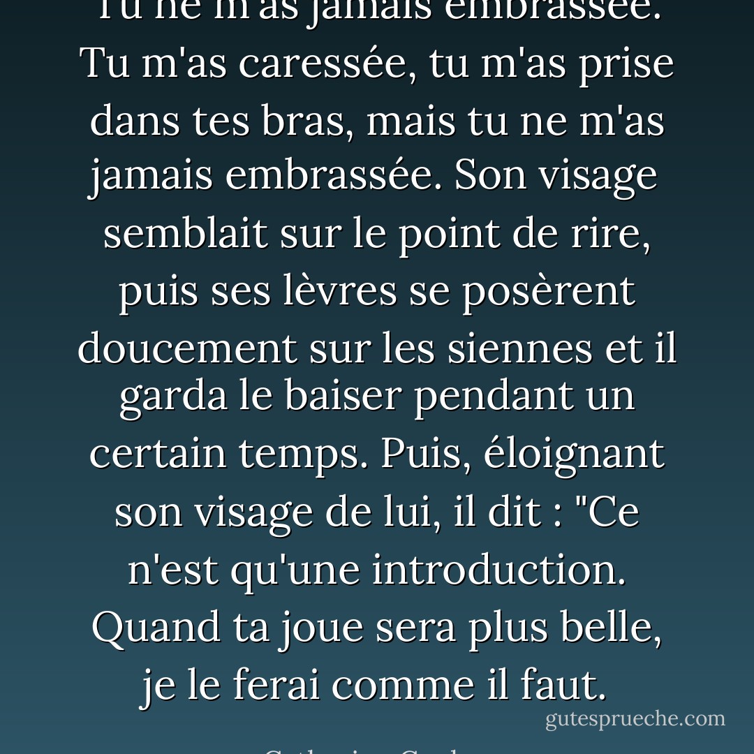 Tu ne m'as jamais embrassée. Tu m'as caressée, tu m'as prise dans tes bras, mais tu ne m'as jamais embrassée. Son visage semblait sur le point de rire, puis ses lèvres se posèrent doucement sur les siennes et il garda le baiser pendant un certain temps. Puis, éloignant son visage de lui, il dit : "Ce n'est qu'une introduction. Quand ta joue sera plus belle, je le ferai comme il faut. - Catherine Cookson