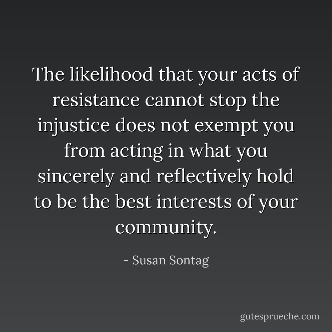 The likelihood that your acts of resistance cannot stop the injustice does not exempt you from acting in what you sincerely and reflectively hold to be the best interests of your community. - Susan Sontag