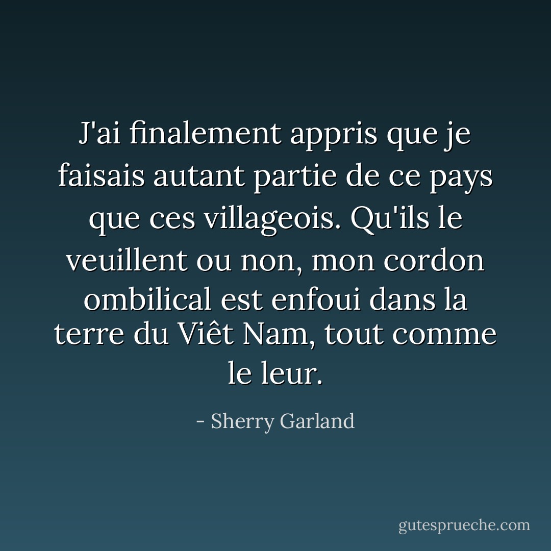 J'ai finalement appris que je faisais autant partie de ce pays que ces villageois. Qu'ils le veuillent ou non, mon cordon ombilical est enfoui dans la terre du Viêt Nam, tout comme le leur. - Sherry Garland