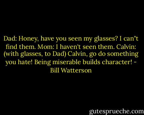 Dad: Honey, have you seen my glasses? I can"t find them.<br />Mom: I haven't seen them.<br />Calvin: (with glasses, to Dad) Calvin, go do something you hate! Being miserable builds character! - Bill Watterson