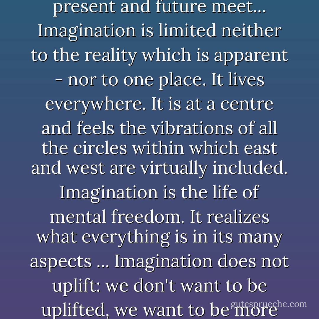 Imagination sees the complete reality, - it is where past, present and future meet... Imagination is limited neither to the reality which is apparent - nor to one place. It lives everywhere. It is at a centre and feels the vibrations of all the circles within which east and west are virtually included. Imagination is the life of mental freedom. It realizes what everything is in its many aspects ... Imagination does not uplift: we don't want to be uplifted, we want to be more completely aware. - Kahlil Gibran