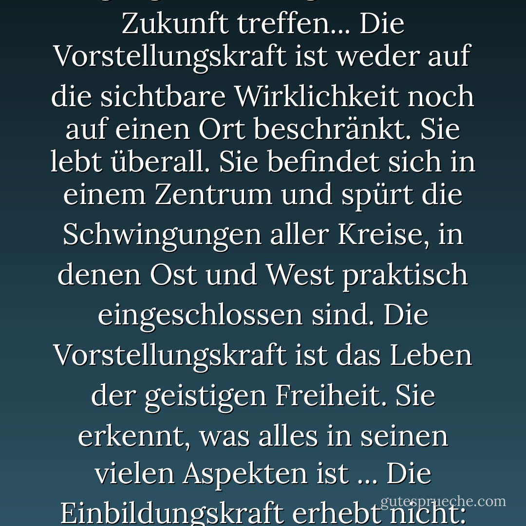 Die Vorstellungskraft sieht die gesamte Realität, - sie ist der Ort, an dem sich Vergangenheit, Gegenwart und Zukunft treffen... Die Vorstellungskraft ist weder auf die sichtbare Wirklichkeit noch auf einen Ort beschränkt. Sie lebt überall. Sie befindet sich in einem Zentrum und spürt die Schwingungen aller Kreise, in denen Ost und West praktisch eingeschlossen sind. Die Vorstellungskraft ist das Leben der geistigen Freiheit. Sie erkennt, was alles in seinen vielen Aspekten ist ... Die Einbildungskraft erhebt nicht: Wir wollen nicht erhoben werden, wir wollen uns vollkommener bewusst sein. - Kahlil Gibran<