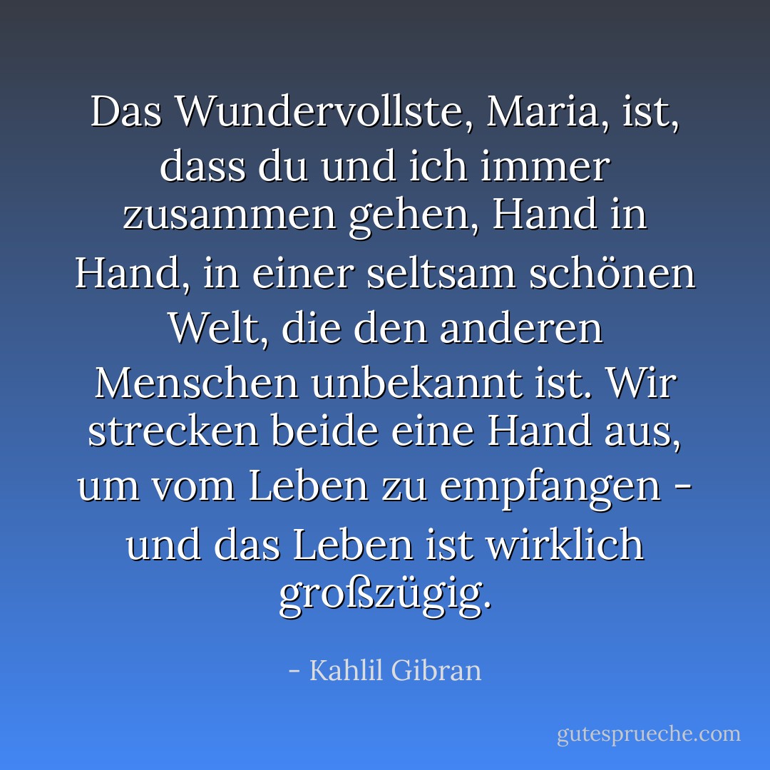 Das Wundervollste, Maria, ist, dass du und ich immer zusammen gehen, Hand in Hand, in einer seltsam schönen Welt, die den anderen Menschen unbekannt ist. Wir strecken beide eine Hand aus, um vom Leben zu empfangen - und das Leben ist wirklich großzügig. - Kahlil Gibran<