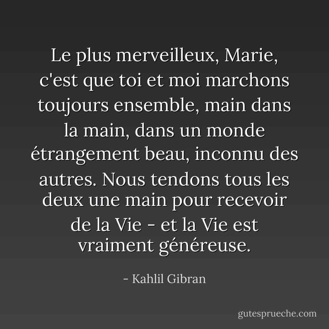 Le plus merveilleux, Marie, c'est que toi et moi marchons toujours ensemble, main dans la main, dans un monde étrangement beau, inconnu des autres. Nous tendons tous les deux une main pour recevoir de la Vie - et la Vie est vraiment généreuse. - Kahlil Gibran