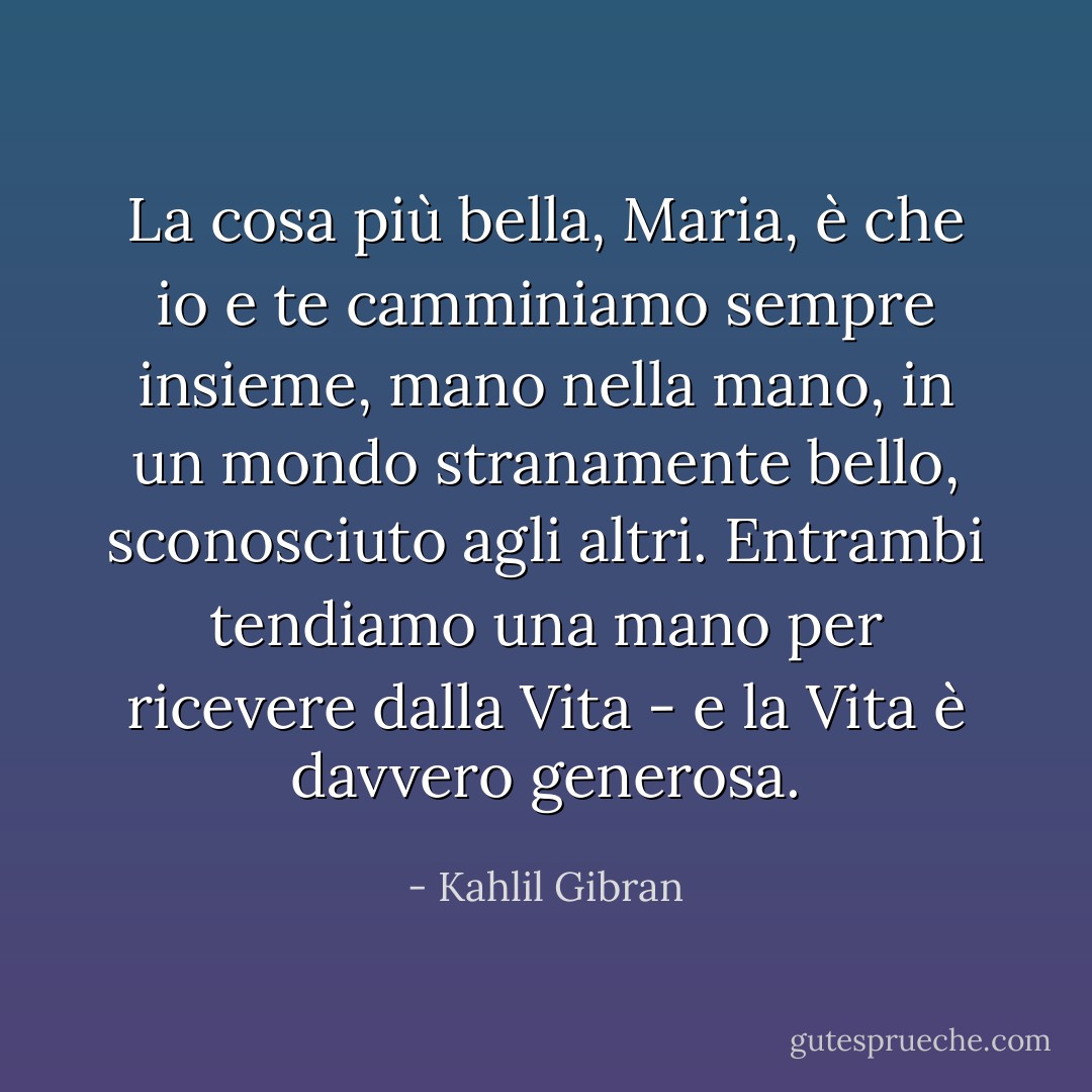 La cosa più bella, Maria, è che io e te camminiamo sempre insieme, mano nella mano, in un mondo stranamente bello, sconosciuto agli altri. Entrambi tendiamo una mano per ricevere dalla Vita - e la Vita è davvero generosa. - Kahlil Gibran
