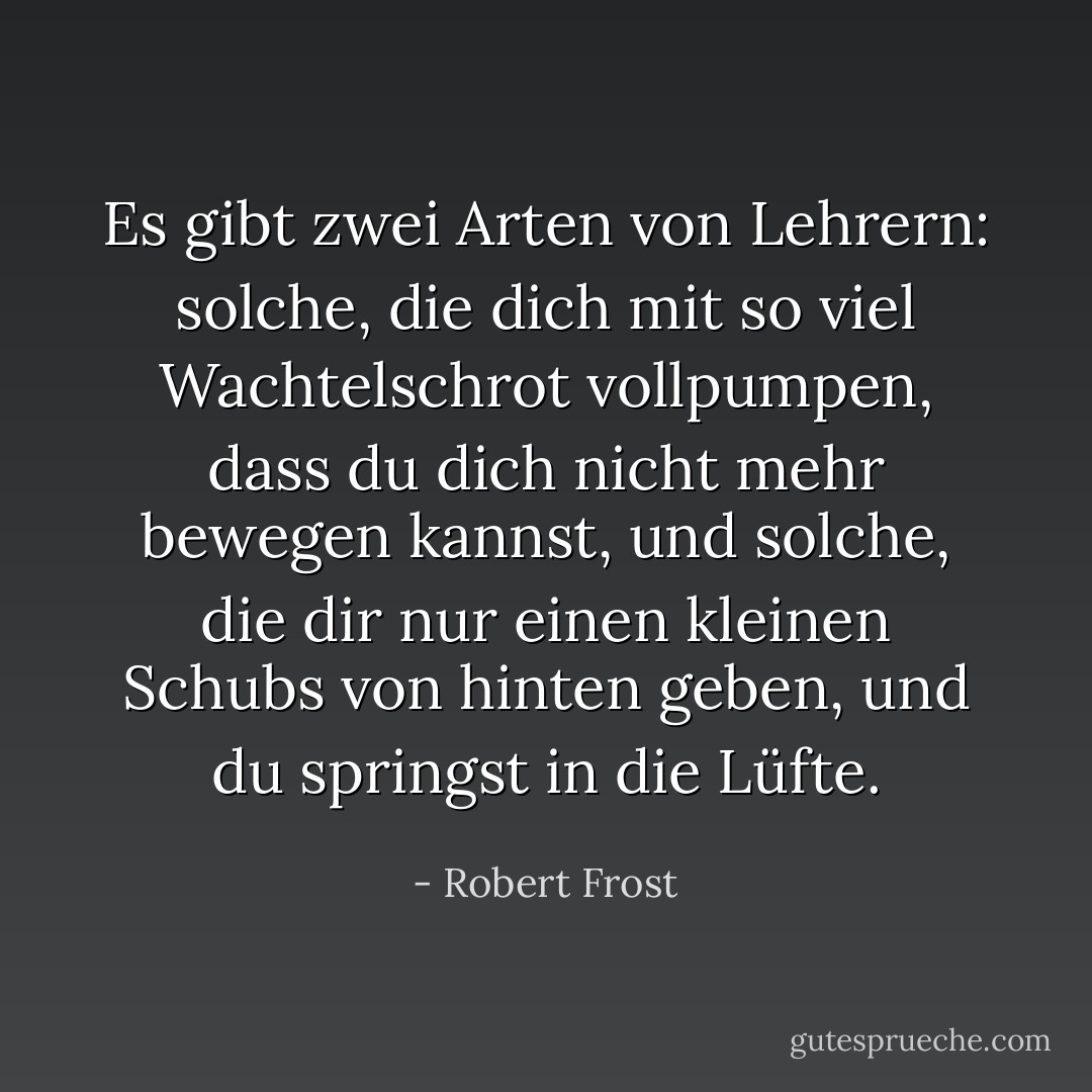 Es gibt zwei Arten von Lehrern: solche, die dich mit so viel Wachtelschrot vollpumpen, dass du dich nicht mehr bewegen kannst, und solche, die dir nur einen kleinen Schubs von hinten geben, und du springst in die Lüfte. - Robert Frost<