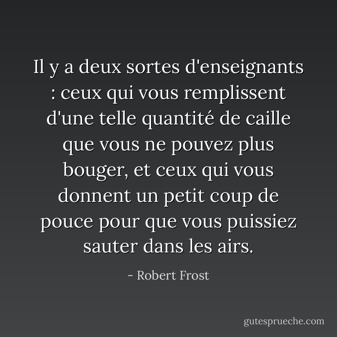 Il y a deux sortes d'enseignants : ceux qui vous remplissent d'une telle quantité de caille que vous ne pouvez plus bouger, et ceux qui vous donnent un petit coup de pouce pour que vous puissiez sauter dans les airs. - Robert Frost