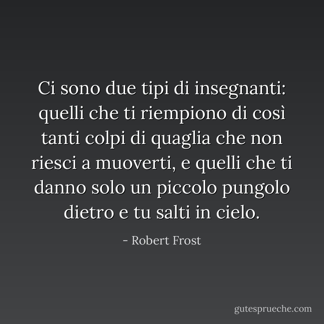 Ci sono due tipi di insegnanti: quelli che ti riempiono di così tanti colpi di quaglia che non riesci a muoverti, e quelli che ti danno solo un piccolo pungolo dietro e tu salti in cielo. - Robert Frost