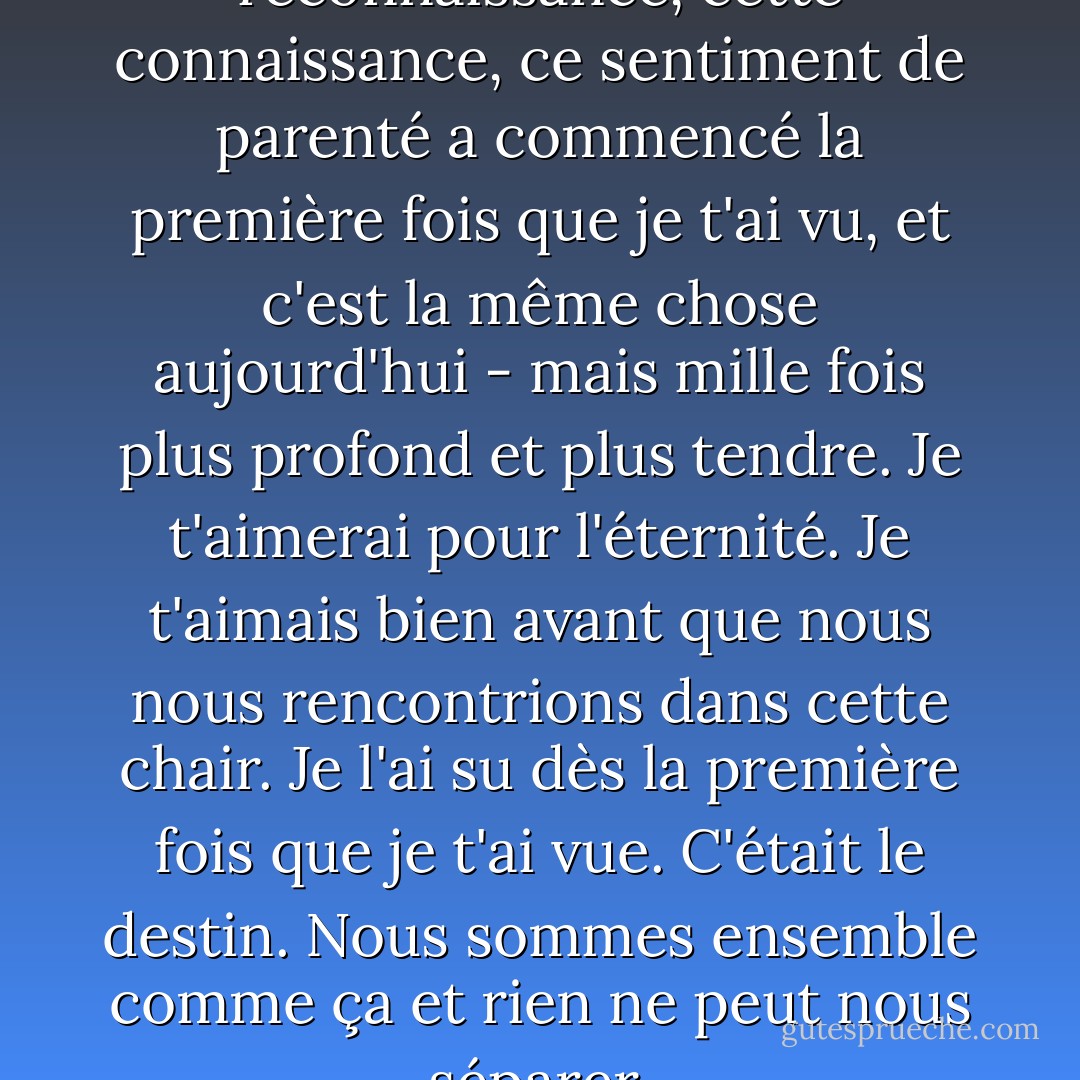 Cette chose profonde, cette reconnaissance, cette connaissance, ce sentiment de parenté a commencé la première fois que je t'ai vu, et c'est la même chose aujourd'hui - mais mille fois plus profond et plus tendre. Je t'aimerai pour l'éternité. Je t'aimais bien avant que nous nous rencontrions dans cette chair. Je l'ai su dès la première fois que je t'ai vue. C'était le destin. Nous sommes ensemble comme ça et rien ne peut nous séparer. - Kahlil Gibran