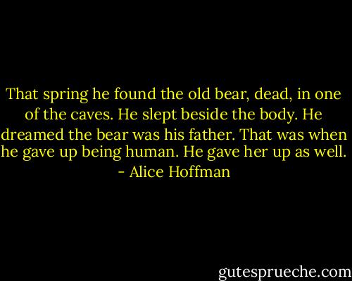 That spring he found the old bear, dead, in one of the caves. He slept beside the body. He dreamed the bear was his father. That was when he gave up being human. He gave her up as well. - Alice Hoffman