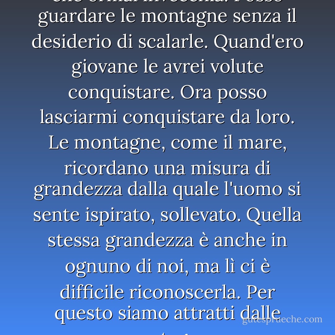 Mi piace essere in un corpo che ormai invecchia. Posso guardare le montagne senza il desiderio di scalarle. Quand'ero giovane le avrei volute conquistare. Ora posso lasciarmi conquistare da loro. Le montagne, come il mare, ricordano una misura di grandezza dalla quale l'uomo si sente ispirato, sollevato. Quella stessa grandezza è anche in ognuno di noi, ma lì ci è difficile riconoscerla. Per questo siamo attratti dalle montagne. - Tiziano Terzani