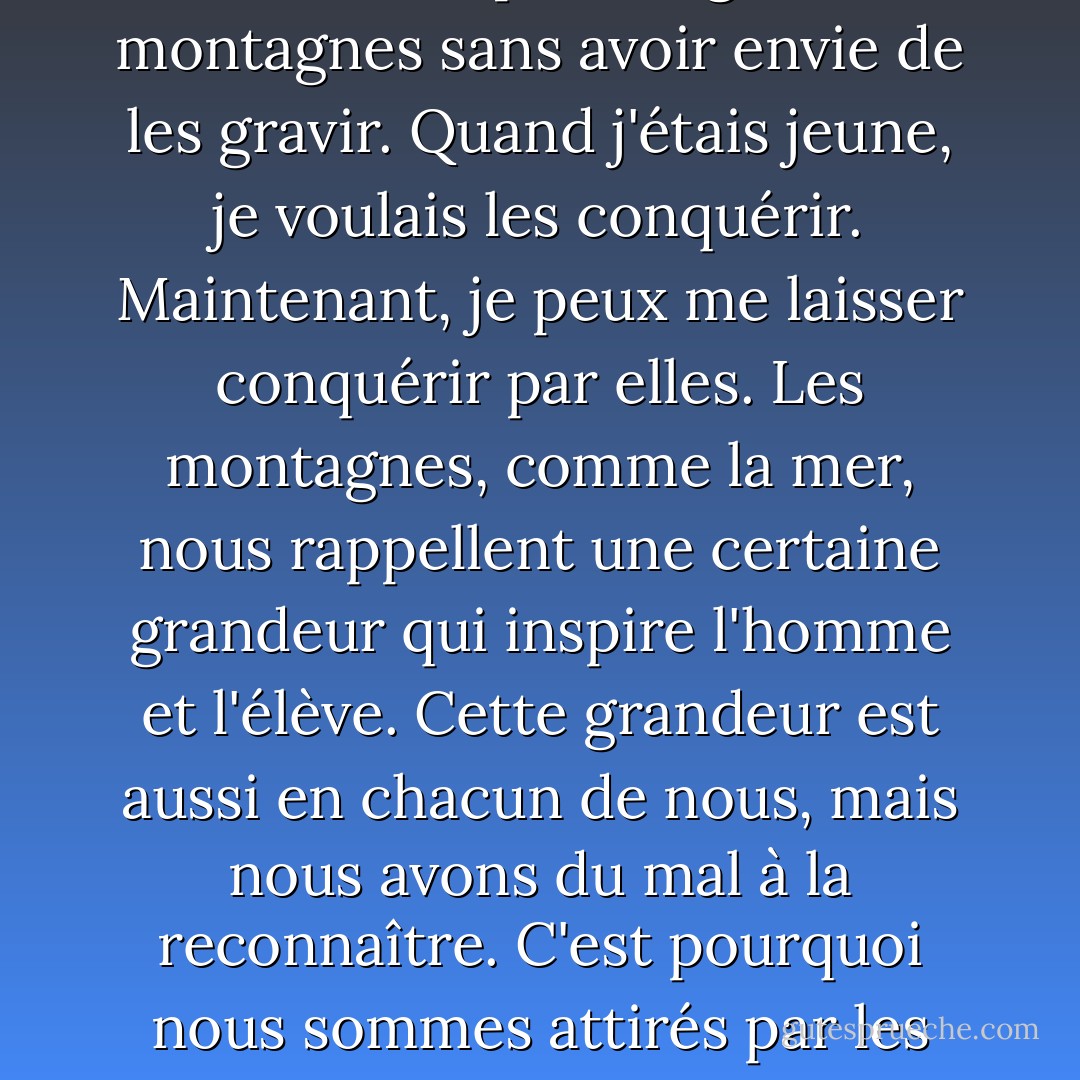 J'aime être dans un corps vieillissant. Je peux regarder les montagnes sans avoir envie de les gravir. Quand j'étais jeune, je voulais les conquérir. Maintenant, je peux me laisser conquérir par elles. Les montagnes, comme la mer, nous rappellent une certaine grandeur qui inspire l'homme et l'élève. Cette grandeur est aussi en chacun de nous, mais nous avons du mal à la reconnaître. C'est pourquoi nous sommes attirés par les montagnes. - Tiziano Terzani