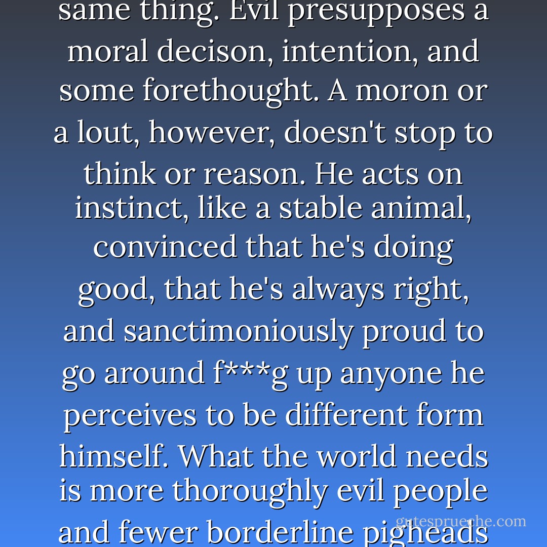 Moronic, which isn't quite the same thing. Evil presupposes a moral decison, intention, and some forethought. A moron or a lout, however, doesn't stop to think or reason. He acts on instinct, like a stable animal, convinced that he's doing good, that he's always right, and sanctimoniously proud to go around f***g up anyone he perceives to be different form himself. What the world needs is more thoroughly evil people and fewer borderline pigheads - Carlos Ruiz Zafón