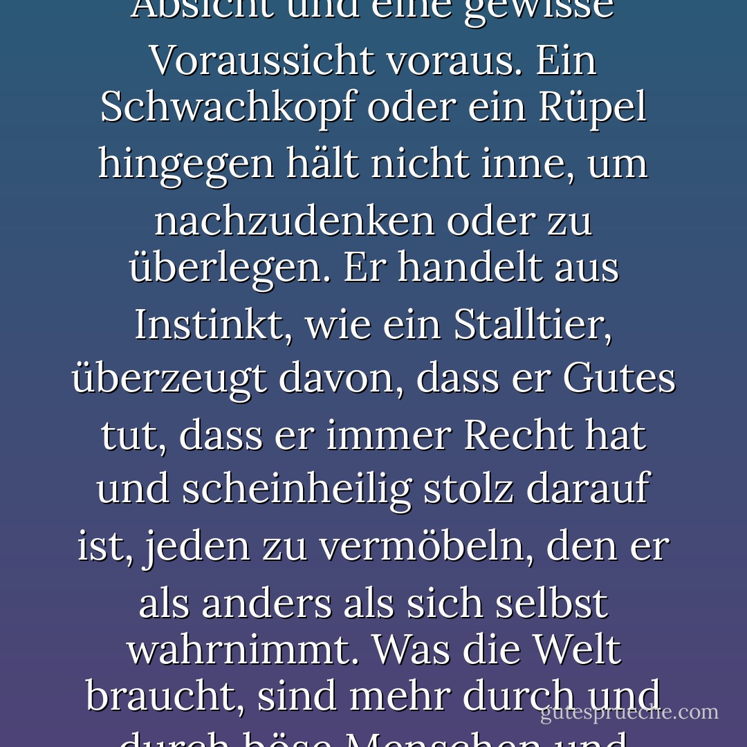 Moralisch, was nicht ganz dasselbe ist. Das Böse setzt eine moralische Entscheidung, Absicht und eine gewisse Voraussicht voraus. Ein Schwachkopf oder ein Rüpel hingegen hält nicht inne, um nachzudenken oder zu überlegen. Er handelt aus Instinkt, wie ein Stalltier, überzeugt davon, dass er Gutes tut, dass er immer Recht hat und scheinheilig stolz darauf ist, jeden zu vermöbeln, den er als anders als sich selbst wahrnimmt. Was die Welt braucht, sind mehr durch und durch böse Menschen und weniger Borderline-Schweinehirne. - Carlos Ruiz Zafón<