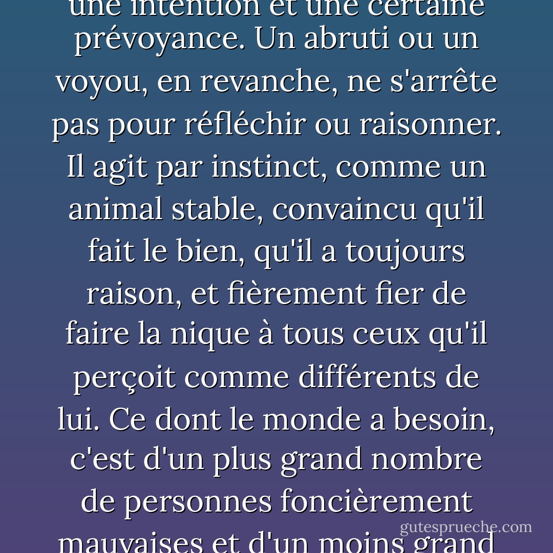 Morale, ce qui n'est pas tout à fait la même chose. Le mal suppose une décision morale, une intention et une certaine prévoyance. Un abruti ou un voyou, en revanche, ne s'arrête pas pour réfléchir ou raisonner. Il agit par instinct, comme un animal stable, convaincu qu'il fait le bien, qu'il a toujours raison, et fièrement fier de faire la nique à tous ceux qu'il perçoit comme différents de lui. Ce dont le monde a besoin, c'est d'un plus grand nombre de personnes foncièrement mauvaises et d'un moins grand nombre de têtes de cochon à la limite de l'acceptable. - Carlos Ruiz Zafón