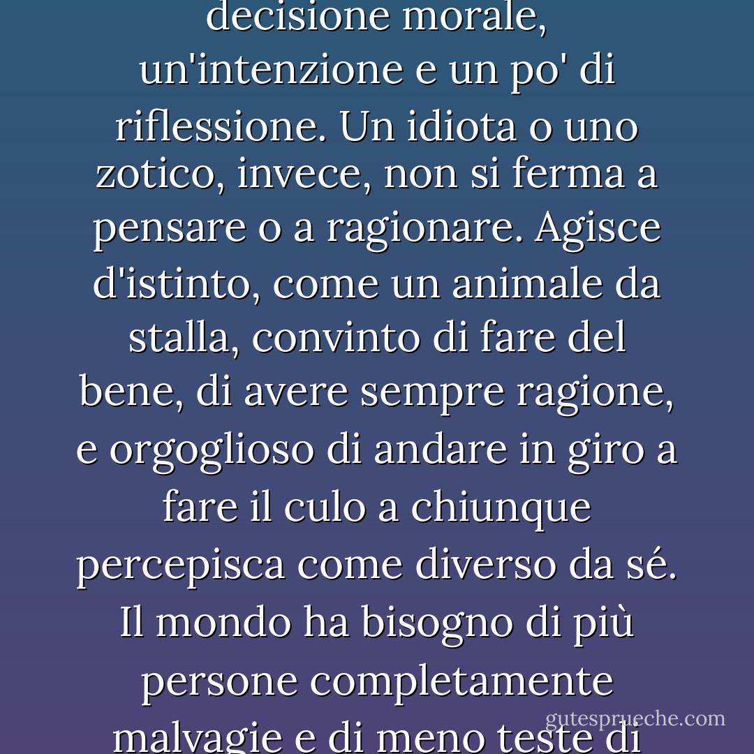 Morale, che non è la stessa cosa. Il male presuppone una decisione morale, un'intenzione e un po' di riflessione. Un idiota o uno zotico, invece, non si ferma a pensare o a ragionare. Agisce d'istinto, come un animale da stalla, convinto di fare del bene, di avere sempre ragione, e orgoglioso di andare in giro a fare il culo a chiunque percepisca come diverso da sé. Il mondo ha bisogno di più persone completamente malvagie e di meno teste di maiale borderline. - Carlos Ruiz Zafón
