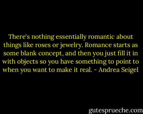 There's nothing essentially romantic about things like roses or jewelry. Romance starts as some blank concept, and then you just fill it in with objects so you have something to point to when you want to make it real. - Andrea Seigel