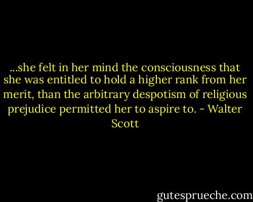 ...she felt in her mind the consciousness that she was entitled to hold a higher rank from her merit, than the arbitrary despotism of religious prejudice permitted her to aspire to. - Walter Scott