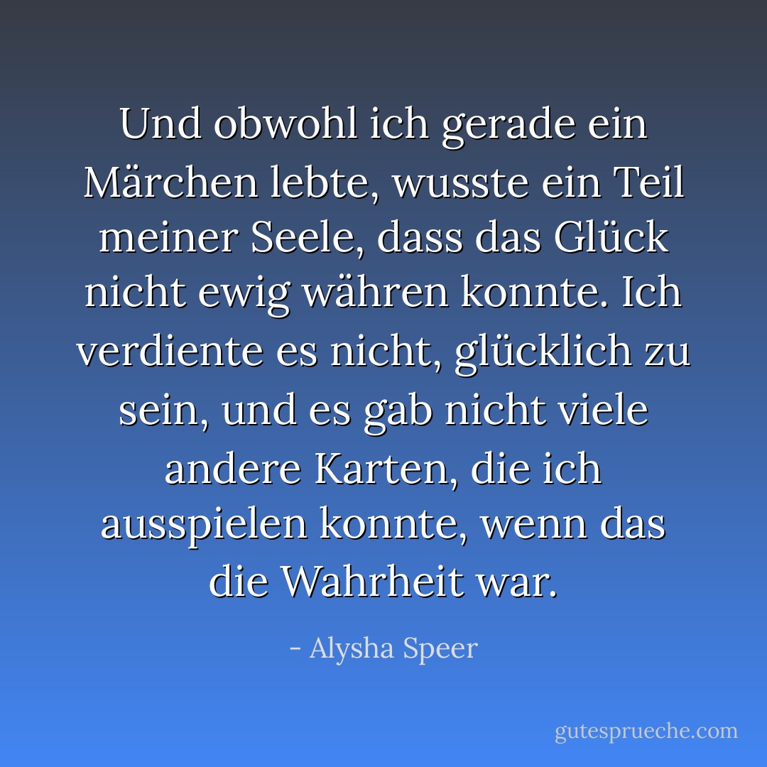 Und obwohl ich gerade ein Märchen lebte, wusste ein Teil meiner Seele, dass das Glück nicht ewig währen konnte. Ich verdiente es nicht, glücklich zu sein, und es gab nicht viele andere Karten, die ich ausspielen konnte, wenn das die Wahrheit war. - Alysha Speer<