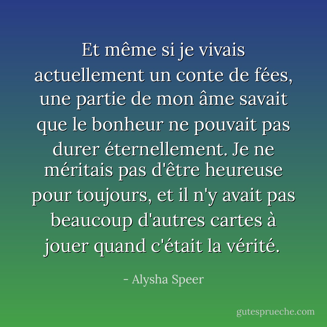 Et même si je vivais actuellement un conte de fées, une partie de mon âme savait que le bonheur ne pouvait pas durer éternellement. Je ne méritais pas d'être heureuse pour toujours, et il n'y avait pas beaucoup d'autres cartes à jouer quand c'était la vérité. - Alysha Speer