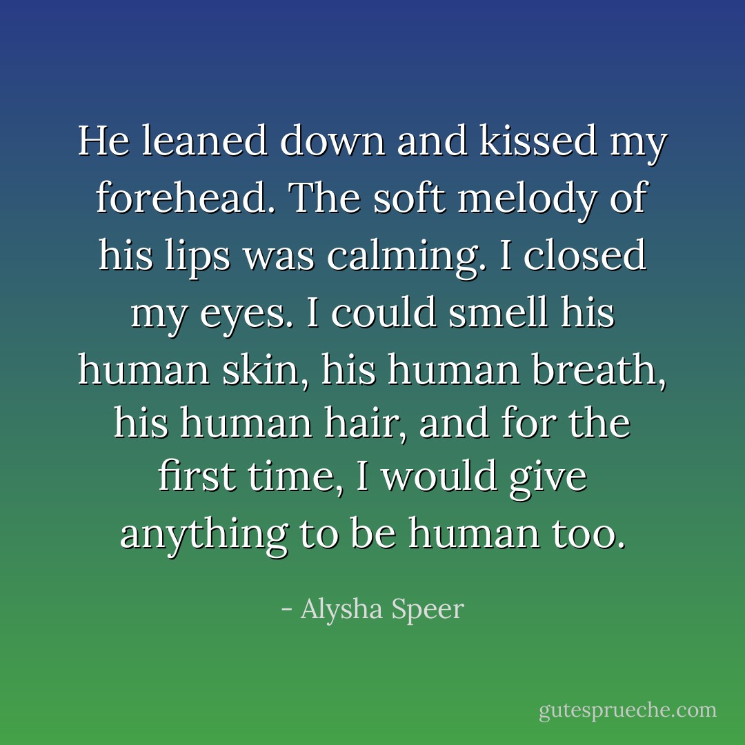 He leaned down and kissed my forehead. The soft melody of his lips was calming. I closed my eyes. I could smell his human skin, his human breath, his human hair, and for the first time, I would give anything to be human too. - Alysha Speer