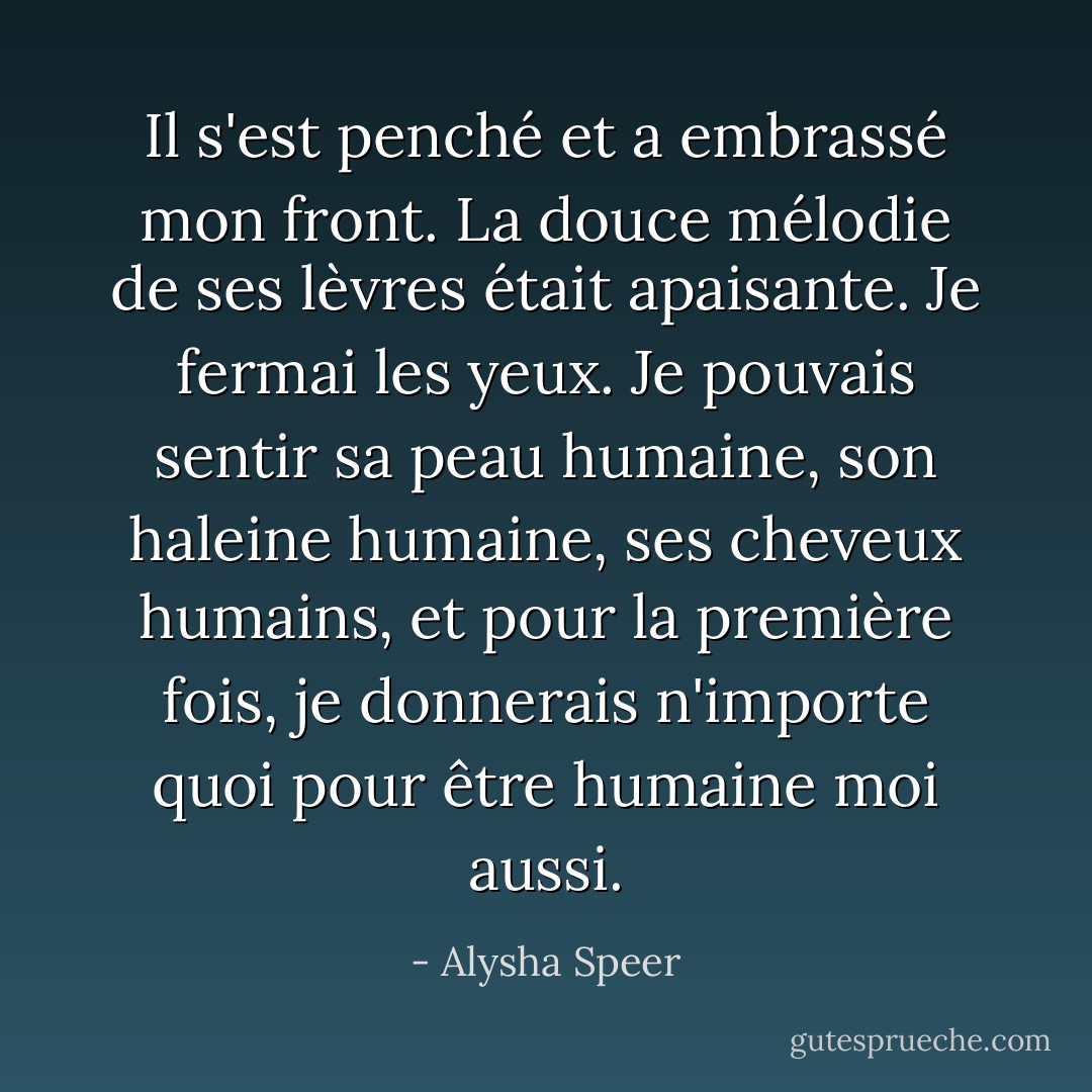 Il s'est penché et a embrassé mon front. La douce mélodie de ses lèvres était apaisante. Je fermai les yeux. Je pouvais sentir sa peau humaine, son haleine humaine, ses cheveux humains, et pour la première fois, je donnerais n'importe quoi pour être humaine moi aussi. - Alysha Speer