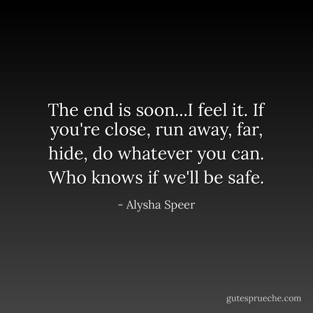 The end is soon...I feel it. If you're close, run away, far, hide, do whatever you can. Who knows if we'll be safe. - Alysha Speer