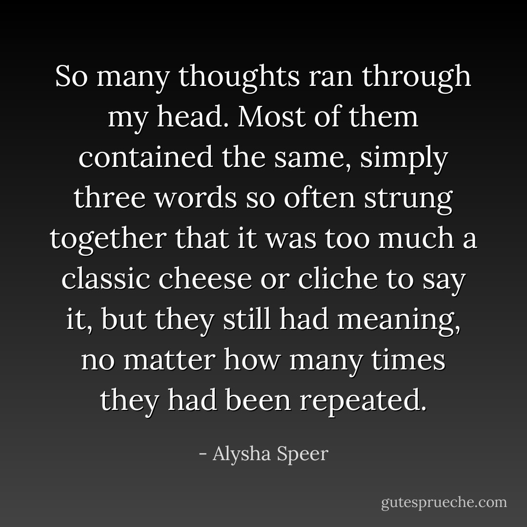 So many thoughts ran through my head. Most of them contained the same, simply three words so often strung together that it was too much a classic cheese or cliche to say it, but they still had meaning, no matter how many times they had been repeated. - Alysha Speer