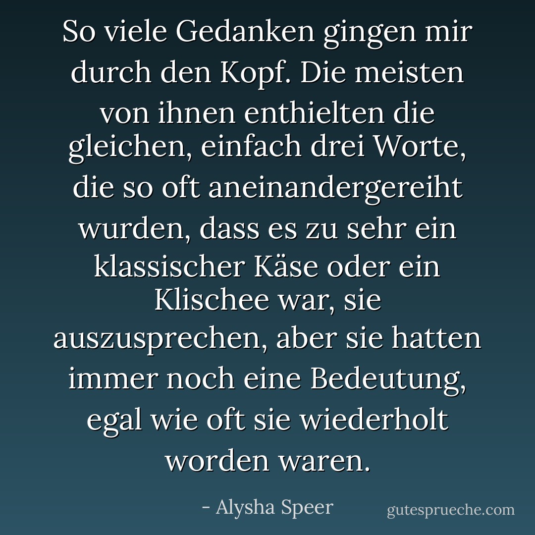 So viele Gedanken gingen mir durch den Kopf. Die meisten von ihnen enthielten die gleichen, einfach drei Worte, die so oft aneinandergereiht wurden, dass es zu sehr ein klassischer Käse oder ein Klischee war, sie auszusprechen, aber sie hatten immer noch eine Bedeutung, egal wie oft sie wiederholt worden waren. - Alysha Speer<