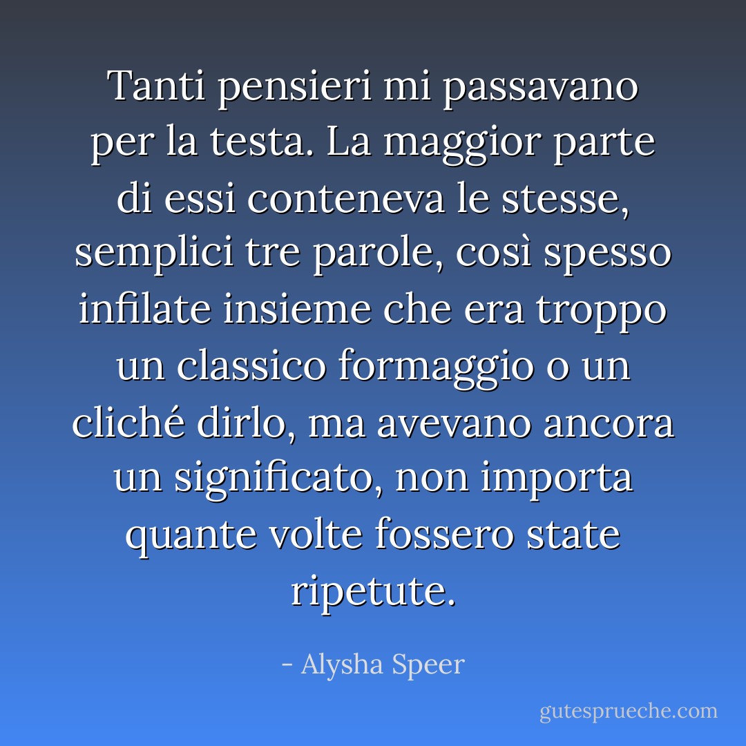 Tanti pensieri mi passavano per la testa. La maggior parte di essi conteneva le stesse, semplici tre parole, così spesso infilate insieme che era troppo un classico formaggio o un cliché dirlo, ma avevano ancora un significato, non importa quante volte fossero state ripetute. - Alysha Speer